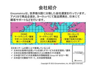 会社紹介	
Ginzametricsは、世界数カ国に分散した会社運営を行っています。	
  
アメリカで商品企画を、ヨーロッパにて製品開発を、日本にて	
  
顧客サポートなどを行います。
	
  

【日本】	
  
マーケティング／顧客
サポート（日本のお客
様ニーズの収集）	

【アメリカ】	
  
マーケティング／商品
企画 （先端動向を	
  
おさえた商品開発）	

【ヨーロッパ】	
  
製品開発	
  
（安価で技術力の高い
東欧エンジニア）	
  

【日本にチームを置くことで実現していること】	
  
ü  日本のお客様の品質レベルを満たすサービスの安定提供／運用	
  
ü  日本のお客様の実情を踏まえたSEO業務ガイドの提供	
  
ü  日本語でのアメリカ先端動向の情報発信（Ginza	
  VIP	
  セミナー等）	
  
ü  日本語での顧客サポート、日本語管理画面	
Copyright	
  ©	
  2013	
  Ginzamarkets,	
  Inc.	
  All	
  rights	
  reserved.	

 