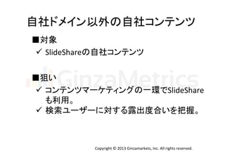 自社ドメイン以外の自社コンテンツ	
  
■対象	
  
ü  SlideShareの自社コンテンツ	
  
■狙い	
ü  コンテンツマーケティングの一環でSlideShare	
  
も利用。	
  
ü  検索ユーザーに対する露出度合いを把握。	

Copyright	
  ©	
  2013	
  Ginzamarkets,	
  Inc.	
  All	
  rights	
  reserved.	

 