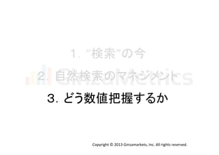 １．”検索”の今	
  
２．自然検索のマネジメント	
  
３．どう数値把握するか	
  

Copyright	
  ©	
  2013	
  Ginzamarkets,	
  Inc.	
  All	
  rights	
  reserved.	

 