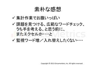 素朴な感想	
  
ü 集計作業でお腹いっぱい	
  
ü 課題を見つける、広範なワードチェック、	
  
うち手を考える、と思う前に、	
  
またエクセルか・・・と	
  
ü 監視ワード増／入れ替えしたくない・・・	
  

Copyright	
  ©	
  2013	
  Ginzamarkets,	
  Inc.	
  All	
  rights	
  reserved.	

 