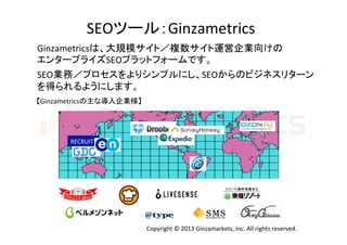 SEOツール：Ginzametrics	
Ginzametricsは、大規模サイト／複数サイト運営企業向けの	
  
エンタープライズSEOプラットフォームです。
SEO業務／プロセスをよりシンプルにし、SEOからのビジネスリターン	
  
を得られるようにします。	
  
	
  

	
  

【Ginzametricsの主な導入企業様】	

RECRUIT	

Copyright	
  ©	
  2013	
  Ginzamarkets,	
  Inc.	
  All	
  rights	
  reserved.	

 