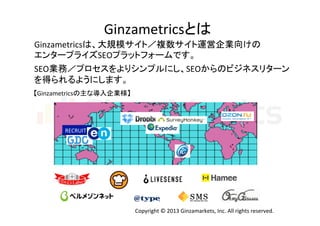 Ginzametricsとは	
  
Ginzametricsは、大規模サイト／複数サイト運営企業向けの	
  
エンタープライズSEOプラットフォームです。
SEO業務／プロセスをよりシンプルにし、SEOからのビジネスリターン	
  
を得られるようにします。	
  
	
  

	
  

【Ginzametricsの主な導入企業様】	

RECRUIT	

Copyright	
  ©	
  2013	
  Ginzamarkets,	
  Inc.	
  All	
  rights	
  reserved.	

 