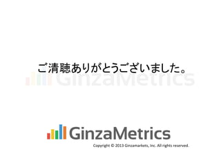 ご清聴ありがとうございました。	

Copyright	
  ©	
  2013	
  Ginzamarkets,	
  Inc.	
  All	
  rights	
  reserved.	

 