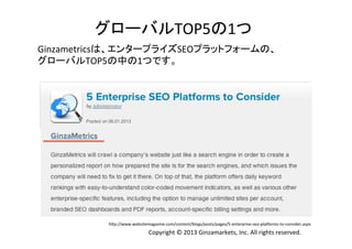 グローバルTOP5の1つ	
  
Ginzametricsは、エンタープライズSEOプラットフォームの、	
  
グローバルTOP5の中の1つです。	
  

hVp://www.websitemagazine.com/content/blogs/posts/pages/5-­‐enterprise-­‐seo-­‐plaZorms-­‐to-­‐consider.aspx	

Copyright	
  ©	
  2013	
  Ginzamarkets,	
  Inc.	
  All	
  rights	
  reserved.	

 