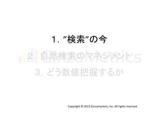 １．”検索”の今	
  
２．自然検索のマネジメント	
  
３．どう数値把握するか	
  

Copyright	
  ©	
  2013	
  Ginzamarkets,	
  Inc.	
  All	
  rights	
  reserved.	

 
