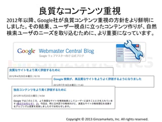 Copyright	
  ©	
  2013	
  Ginzamarkets,	
  Inc.	
  All	
  rights	
  reserved.	
良質なコンテンツ重視	
  
2012年以降、Google社が良質コンテンツ重視の方針をより鮮明に	
  
しました。その結果、ユーザー視点に立ったコンテンツ作りが、自然	
  
検索ユーザのニーズを取り込むために、より重要になっています。	
  
 
