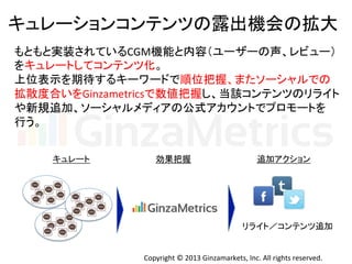 Copyright	
  ©	
  2013	
  Ginzamarkets,	
  Inc.	
  All	
  rights	
  reserved.	
キュレーションコンテンツの露出機会の拡大	
  
もともと実装されているCGM機能と内容（ユーザーの声、レビュー）	
  
をキュレートしてコンテンツ化。	
  
上位表示を期待するキーワードで順位把握、またソーシャルでの	
  
拡散度合いをGinzametricsで数値把握し、当該コンテンツのリライト	
  
や新規追加、ソーシャルメディアの公式アカウントでプロモートを	
  
行う。	
  
キュレート	
 効果把握	
 追加アクション	
リライト／コンテンツ追加	
 