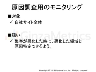 Copyright	
  ©	
  2013	
  Ginzamarkets,	
  Inc.	
  All	
  rights	
  reserved.	
原因調査用のモニタリング	
  
■狙い	
ü  集客が悪化した時に、悪化した領域と	
  
原因特定できるよう。	
■対象	
  
ü  自社サイト全体	
  
 
