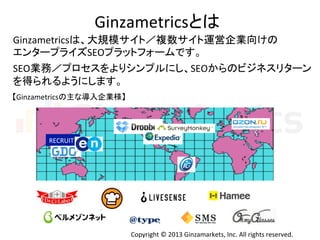 Copyright	
  ©	
  2013	
  Ginzamarkets,	
  Inc.	
  All	
  rights	
  reserved.	
Ginzametricsとは	
  
Ginzametricsは、大規模サイト／複数サイト運営企業向けの	
  
エンタープライズSEOプラットフォームです。	
  
	
  
SEO業務／プロセスをよりシンプルにし、SEOからのビジネスリターン	
  
を得られるようにします。	
  
RECRUIT	
【Ginzametricsの主な導入企業様】	
 