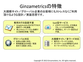 Copyright	
  ©	
  2013	
  Ginzamarkets,	
  Inc.	
  All	
  rights	
  reserved.	
Ginzametricsの特徴	
  
専用タグの設置不要	
  
ü  GoogleAnalyIcsなどのアクセス	
  
解析データを連携。	
  
ü  売上やコンバージョン指標で	
  
SEO施策を把握／管理。	
グローバル対応	
  
ü  世界65カ国に対応。	
  
ü  管理画面は日本語／英語	
  
含めて5言語に対応。	
SaaS型サービス	
  
ü  どのデバイスでも、どの拠点	
  
でも、いつでも利用可能。	
  
ü  簡単導入。サーバー設定など	
  
不要。	
大規模サイト／多ワード対応	
  
ü  数万キーワードにも対応。	
  
ü  ロングテールSEO管理のための	
  
キーワードググルーピング。	
大規模サイト／グローバル企業のお客様にもストレスなくご利用	
  
頂けるような設計／実装思想です。	
  
 