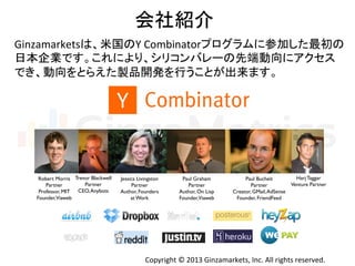 Copyright	
  ©	
  2013	
  Ginzamarkets,	
  Inc.	
  All	
  rights	
  reserved.	
会社紹介	
Ginzamarketsは、米国のY	
  Combinatorプログラムに参加した最初の	
  
日本企業です。これにより、シリコンバレーの先端動向にアクセス	
  
でき、動向をとらえた製品開発を行うことが出来ます。	
  
Robert Morris	

Partner	

Professor, MIT	

Founder,Viaweb	
Trevor Blackwell	

Partner	

CEO,Anybots	
Jessica Livingston	

Partner	

Author, Founders
at Work	
Paul Graham	

Partner	

Author, On Lisp	

Founder,Viaweb	
Paul Bucheit	

Partner	

Creator, GMail,AdSense	

Founder, FriendFeed	
Harj Taggar	

Venture Partner	
 