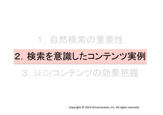 １．自然検索の重要性	
  
２．検索を意識したコンテンツ実例	
  
３．SEO/コンテンツの効果把握	
  
Copyright	
  ©	
  2014	
  Ginzamarkets,	
  Inc.	
  All	
  rights	
  reserved.	
 