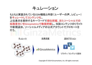 キュレーション	
  
もともと実装されているCGM機能と内容（ユーザーの声、レビュー）	
  
をキュレートしてコンテンツ化。	
  
上位表示を期待するキーワードで順位把握、またソーシャルでの	
  
拡散度合いをGinzametricsで数値把握し、当該コンテンツのリライト	
  
や新規追加、ソーシャルメディアの公式アカウントでプロモートを	
  
行う。	
  
キュレート	
 効果把握	
 追加アクション	
リライト／コンテンツ追加	
Copyright	
  ©	
  2014	
  Ginzamarkets,	
  Inc.	
  All	
  rights	
  reserved.	
 