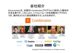 会社紹介	
Ginzamarketsは、米国のY	
  Combinatorプログラムに参加した最初の	
  
日本企業です。これにより、シリコンバレーの先端動向にアクセス	
  
でき、動向をとらえた製品開発を行うことが出来ます。	
  
Robert Morris	

Partner	

Professor, MIT	

Founder,Viaweb	
Trevor Blackwell	

Partner	

CEO,Anybots	
Jessica Livingston	

Partner	

Author, Founders
at Work	
Paul Graham	

Partner	

Author, On Lisp	

Founder,Viaweb	
Paul Bucheit	

Partner	

Creator, GMail,AdSense	

Founder, FriendFeed	
Harj Taggar	

Venture Partner	
Copyright	
  ©	
  2014	
  Ginzamarkets,	
  Inc.	
  All	
  rights	
  reserved.	
 