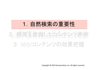 １．自然検索の重要性	
  
２．検索を意識したコンテンツ実例	
  
３．SEO/コンテンツの効果把握	
  
Copyright	
  ©	
  2014	
  Ginzamarkets,	
  Inc.	
  All	
  rights	
  reserved.	
 
