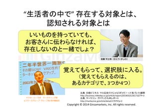 “生活者の中で” 
存在する対象とは、 
認知される対象とは 
いいものを持っていても、 
お客さんに伝わらなければ、 
存在しないのと一緒でしょ？ 
覚えてもらって、選択肢に入る。 
（覚えてもらえるのは、 
あるカテゴリで、3つか4つ） 
出典：日経ビジネス：マス広告だけじゃもうダメだ！って気づいた瞬間 
h]p://business.nikkeibp.co.jp/arLcle/report/20140325/261710/?P=3 
出典：マーケジン：アドテック九州レポート 
h]p://markezine.jp/arLcle/detail/17979?p=2 
Copyright 
© 
2014 
Ginzamarkets, 
Inc. 
All 
rights 
reserved. 
 