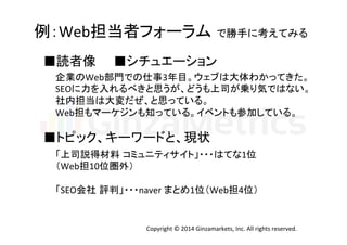 例：Web担当者フォーラム で勝手に考えてみる 
■読者像　　■シチュエーション 
企業のWeb部門での仕事3年目。ウェブは大体わかってきた。 
SEOに力を入れるべきと思うが、どうも上司が乗り気ではない。 
社内担当は大変だぜ、と思っている。 
Web担もマーケジンも知っている。イベントも参加している。 
■トピック、キーワードと、現状 
「上司説得材料 コミュニティサイト」・・・はてな1位 
（Web担10位圏外） 
「SEO会社 評判」・・・naver 
まとめ1位（Web担4位） 
Copyright 
© 
2014 
Ginzamarkets, 
Inc. 
All 
rights 
reserved. 
 