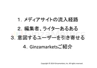 １．メディアサイトの流入経路 
２．編集者、ライターあるある 
３．意図するユーザーを引き寄せる 
４．Ginzamarketsご紹介 
Copyright 
© 
2014 
Ginzamarkets, 
Inc. 
All 
rights 
reserved. 
 