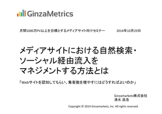 月間1000万PV以上を目標とするメディアサイト向けセミナー　　　　　2014年10月29日 
メディアサイトにおける自然検索・ 
ソーシャル経由流入を 
マネジメントする方法とは 
「Webサイトを認知してもらい、集客数を増やすにはどうすればよいのか」　 
Ginzamarkets株式会社 
清水 昌浩 
Copyright 
© 
2014 
Ginzamarkets, 
Inc. 
All 
rights 
reserved. 
 