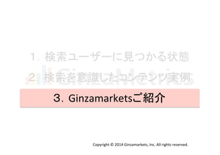 １．検索ユーザーに見つかる状態 
２．検索を意識したコンテンツ実例 
３．Ginzamarketsご紹介 
Copyright 
© 
2014 
Ginzamarkets, 
Inc. 
All 
rights 
reserved. 
 