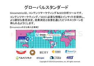 グローバルスタンダード 
Ginzametricsは、コンテンツマーケティング＆SEO分析ツールです。 
コンテンツマーケティング／SEOに必要な情報とインサイトを提供し、 
より適切な意思決定、効果測定と改善を通じたビジネスリターンを 
得られるようにします。 
【Ginzametricsの主な導入企業様】 
RECRUIT 
Copyright 
© 
2014 
Ginzamarkets, 
Inc. 
All 
rights 
reserved. 
 
