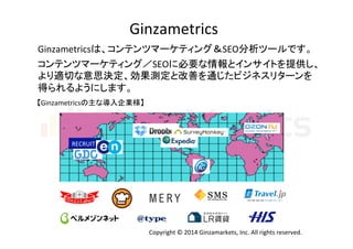 Ginzametrics 
Ginzametricsは、コンテンツマーケティング＆SEO分析ツールです。 
コンテンツマーケティング／SEOに必要な情報とインサイトを提供し、 
より適切な意思決定、効果測定と改善を通じたビジネスリターンを 
得られるようにします。 
【Ginzametricsの主な導入企業様】 
RECRUIT 
Copyright 
© 
2014 
Ginzamarkets, 
Inc. 
All 
rights 
reserved. 
 