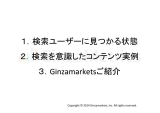 １．検索ユーザーに見つかる状態 
２．検索を意識したコンテンツ実例 
３．Ginzamarketsご紹介 
Copyright 
© 
2014 
Ginzamarkets, 
Inc. 
All 
rights 
reserved. 
 