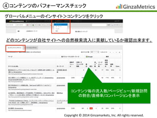 Copyright	
  ©	
  2014	
  Ginzamarkets,	
  Inc.	
  All	
  rights	
  reserved.	
④コンテンツのパフォーマンスチェック	
グローバルメニューのインサイト＞コンテンツをクリック	
  
コンテンツ毎の流入数/ページビュー/新規訪問
の割合/直帰率/コンバージョンを表示	
  
どのコンテンツが自社サイトへの自然検索流入に貢献しているか確認出来ます。	
  
 