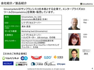 会社紹介／製品紹介	
  
Ginzamarketsはサンフランシスコを本拠とする企業で、エンタープライズSEO	
  
ツール『Ginzametrics』を開発・販売しています。	
  
会社	
 Ginzamarkets,	
  Inc.	
  (US)	
  
Ginzamarkets株式会社（日本）	
CEO	
 レイ・グリセルフーバー	
カントリーマネージャー
（日本）	
清水 昌浩	
サービス概要	
 MarkeUng	
  SaaS	
  (Ginzametrics)	
主要株主	
 レイ・グリセルフーバー	
  
Y	
  コンビネーター　500	
  startups　その他	
アドバイザー	
 Gokul	
  Rajaram（Facebook広告製品責任者）	
  
Anne	
  Raimondi（eBay元取締役）	
  
Jerry	
  Neumann（オムニコムグループ元マネジング
ディレクター）　その他	
CEO	
  –	
  
Ray	
  
日本カントリー	
  
マネージャー	
  -­‐	
  
　清水	
  
COO-­‐	
  
Erin	
  
4	
ConﬁdenUal	
  ©	
  2010-­‐2013	
  Ginzamarkets,	
  Inc.	
  All	
  rights	
  reserved.	
  	
RECRUIT	
【日本のご利用企業様】	
 