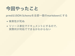 今回やったこと
prmdはJSON Schemaを全部一個のmarkdownにする
検索性が死ぬ
リソース単位でドキュメントにするので、
実際何が何処でできるかわからない
 