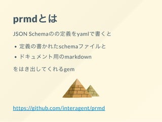 prmdとは
JSON Schemaのの定義をyamlで書くと
定義の書かれたschemaファイルと
ドキュメント用のmarkdown
をはき出してくれるgem
https://github.com/interagent/prmd
 