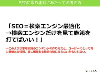 「SEO＝検索エンジン最適化
→検索エンジンだけを見て施策を
打てばいい！」
→このような思考回路のコンテンツの作り方だと、ユーザーにとって真
に価値ある情報、真に価値ある検索体験にならないかもしれない。
SEOに取り組むにあたっての考え方
 