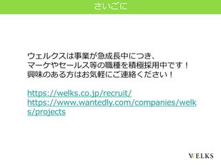 さいごに
ウェルクスは事業が急成長中につき、
マーケやセールス等の職種を積極採用中です！
興味のある方はお気軽にご連絡ください！
https://welks.co.jp/recruit/
https://www.wantedly.com/companies/welk
s/projects
 