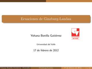 Ecuaciones de Ginzburg-Landau 
Yohana Bonilla Gutierrez 
Universidad del Valle 
17 de febrero de 2012 
Yohana Bonilla Gutierrez (Univalle) Ginzburg-Landau 17 de febrero de 2012 1 / 15 
 