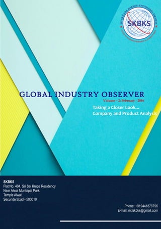 GLOBAL INDUSTRY OBSERVER
Taking a Closer Look...
Company and Product Analysis
SKBKS
Flat No. 404, Sri Sai Krupa Residency
Near Alwal Municipal Park,
Temple Alwal,
Secunderabad - 500010
Phone: +919441876796
E-mail: mdskbks@gmail.com
Volume – 2: February - 2016
 
