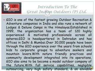 Introduction To The
Great Indian Outdoors (P) Ltd.
 GIO is one of the fastest growing Outdoor Recreation &
Adventure companies in India and also runs a network of
Lodges & Deluxe Camps in the Himalayas.Established in
1999, the organization has a team of 120 highly
experienced & motivated professionals across all
spheres.GIO is headquartered in Dehradun and has
offices in Delhi & Mumbai.Over 30,000 people have been
through the GIO experience over the years from schools
kids to corporate groups to adventure seekers and
mountain lovers.With nature friendly practices and
community development integrated into its operations,
GIO also aims to be become a model outdoor company of
the future.With full service capabilities, negligible
outsourcing, very high safety standard, & an enviable
 