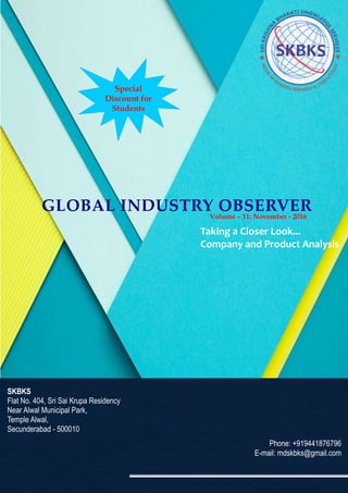 GLOBAL INDUSTRY OBSERVER
Taking a Closer Look...
Company and Product Analysis
SKBKS
Flat No. 404, Sri Sai Krupa Residency
Near Alwal Municipal Park,
Temple Alwal,
Secunderabad - 500010
Phone: +919441876796
E-mail: mdskbks@gmail.com
Volume – 11: November - 2016
Special
Discount for
Students
 