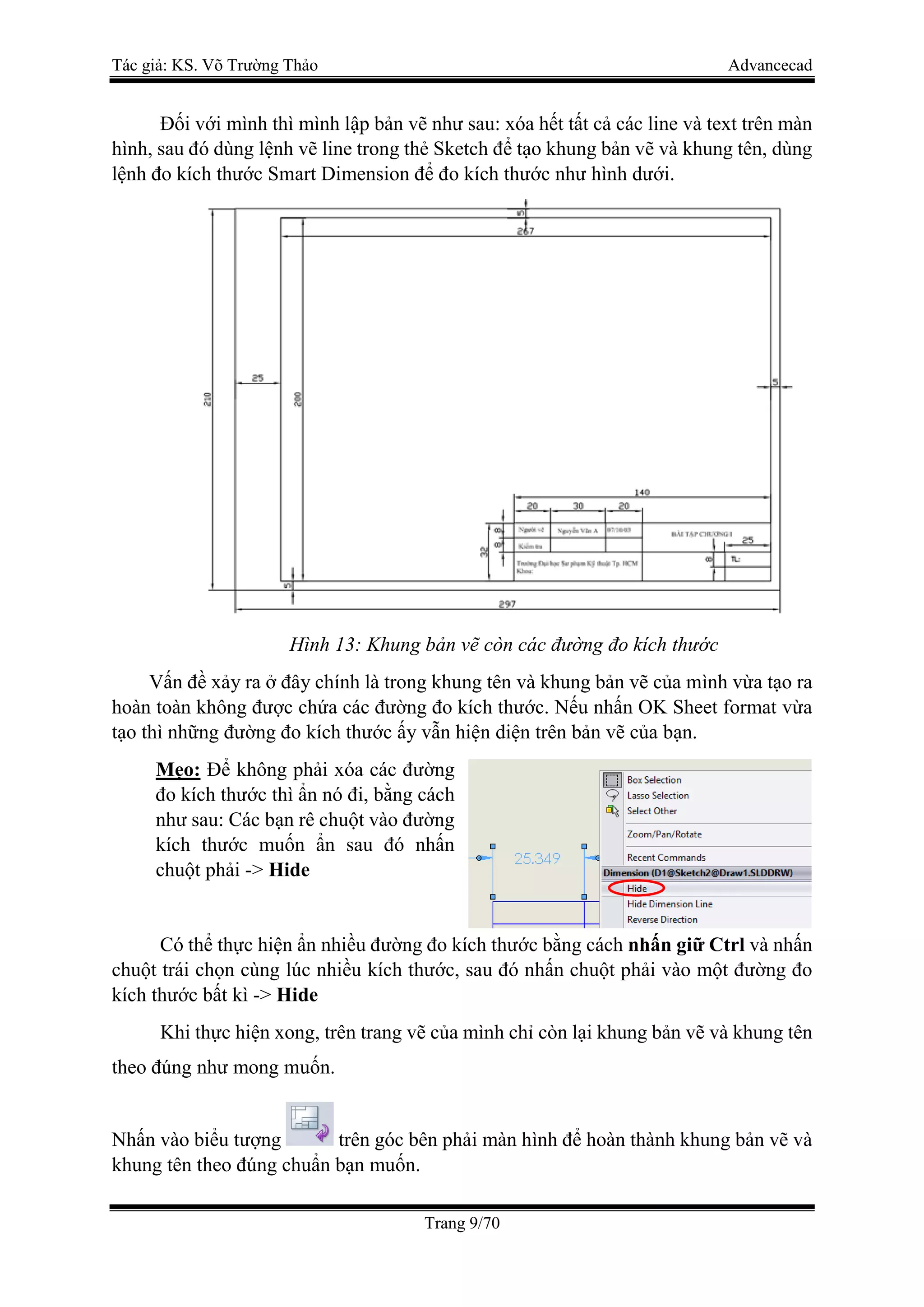 Tác giả: KS. Võ Trường Thảo Advancecad
Trang 9/70
Đối với mình thì mình lập bản vẽ như sau: xóa hết tất cả các line và text trên màn
hình, sau đó dùng lệnh vẽ line trong thẻ Sketch để tạo khung bản vẽ và khung tên, dùng
lệnh đo kích thước Smart Dimension để đo kích thước như hình dưới.
Hình 13: Khung bản vẽ còn các đường đo kích thước
Vấn đề xảy ra ở đây chính là trong khung tên và khung bản vẽ của mình vừa tạo ra
hoàn toàn không được chứa các đường đo kích thước. Nếu nhấn OK Sheet format vừa
tạo thì những đường đo kích thước ấy vẫn hiện diện trên bản vẽ của bạn.
Mẹo: Để không phải xóa các đường
đo kích thước thì ẩn nó đi, bằng cách
như sau: Các bạn rê chuột vào đường
kích thước muốn ẩn sau đó nhấn
chuột phải -> Hide
Có thể thực hiện ẩn nhiều đường đo kích thước bằng cách nhấn giữ Ctrl và nhấn
chuột trái chọn cùng lúc nhiều kích thước, sau đó nhấn chuột phải vào một đường đo
kích thước bất kì -> Hide
Khi thực hiện xong, trên trang vẽ của mình chỉ còn lại khung bản vẽ và khung tên
theo đúng như mong muốn.
Nhấn vào biểu tượng trên góc bên phải màn hình để hoàn thành khung bản vẽ và
khung tên theo đúng chuẩn bạn muốn.
 