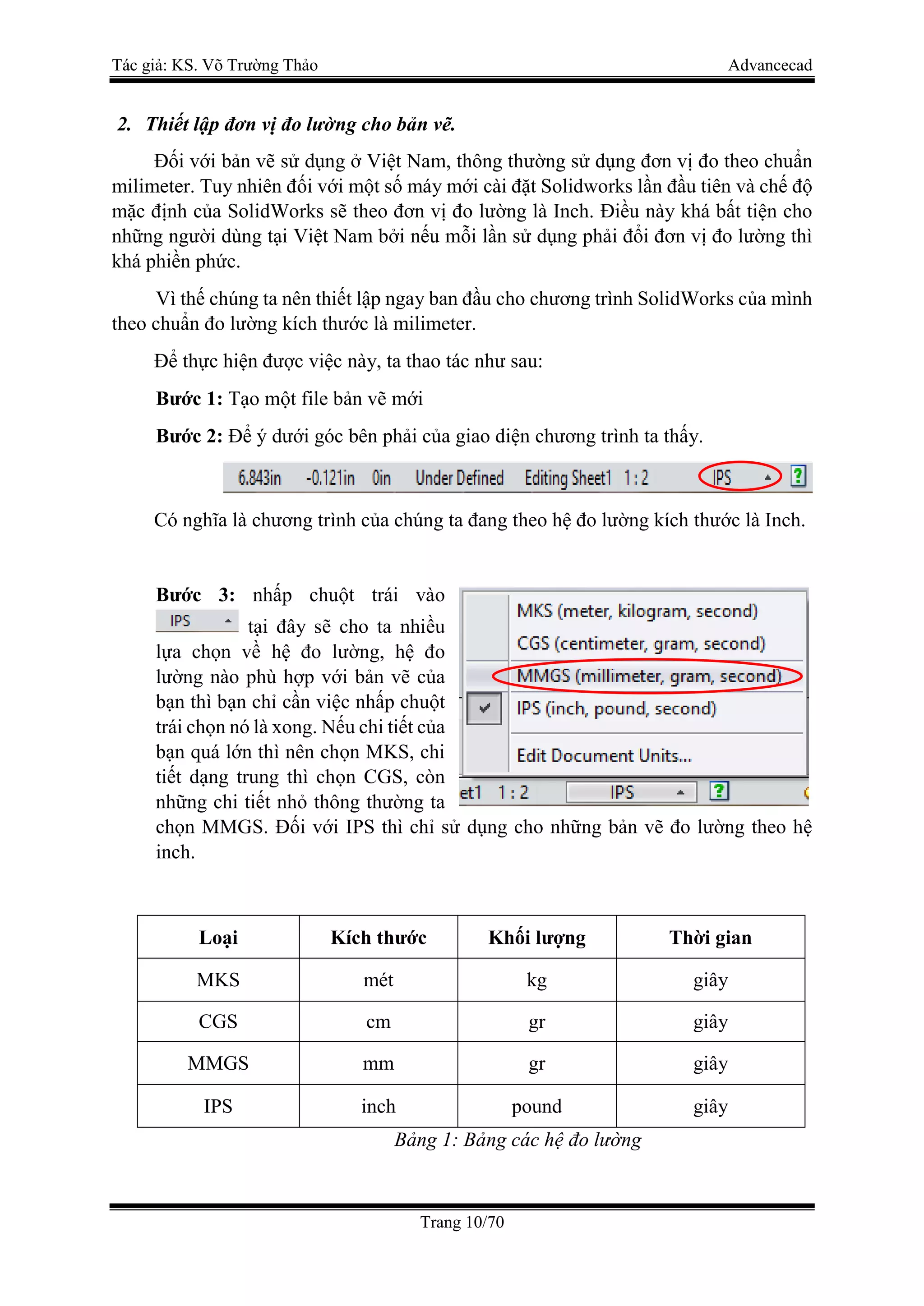 Tác giả: KS. Võ Trường Thảo Advancecad
Trang 10/70
2. Thiết lập đơn vị đo lường cho bản vẽ.
Đối với bản vẽ sử dụng ở Việt Nam, thông thường sử dụng đơn vị đo theo chuẩn
milimeter. Tuy nhiên đối với một số máy mới cài đặt Solidworks lần đầu tiên và chế độ
mặc định của SolidWorks sẽ theo đơn vị đo lường là Inch. Điều này khá bất tiện cho
những người dùng tại Việt Nam bởi nếu mỗi lần sử dụng phải đổi đơn vị đo lường thì
khá phiền phức.
Vì thế chúng ta nên thiết lập ngay ban đầu cho chương trình SolidWorks của mình
theo chuẩn đo lường kích thước là milimeter.
Để thực hiện được việc này, ta thao tác như sau:
Bước 1: Tạo một file bản vẽ mới
Bước 2: Để ý dưới góc bên phải của giao diện chương trình ta thấy.
Có nghĩa là chương trình của chúng ta đang theo hệ đo lường kích thước là Inch.
Bước 3: nhấp chuột trái vào
tại đây sẽ cho ta nhiều
lựa chọn về hệ đo lường, hệ đo
lường nào phù hợp với bản vẽ của
bạn thì bạn chỉ cần việc nhấp chuột
trái chọn nó là xong. Nếu chi tiết của
bạn quá lớn thì nên chọn MKS, chi
tiết dạng trung thì chọn CGS, còn
những chi tiết nhỏ thông thường ta
chọn MMGS. Đối với IPS thì chỉ sử dụng cho những bản vẽ đo lường theo hệ
inch.
Loại Kích thước Khối lượng Thời gian
MKS mét kg giây
CGS cm gr giây
MMGS mm gr giây
IPS inch pound giây
Bảng 1: Bảng các hệ đo lường
 