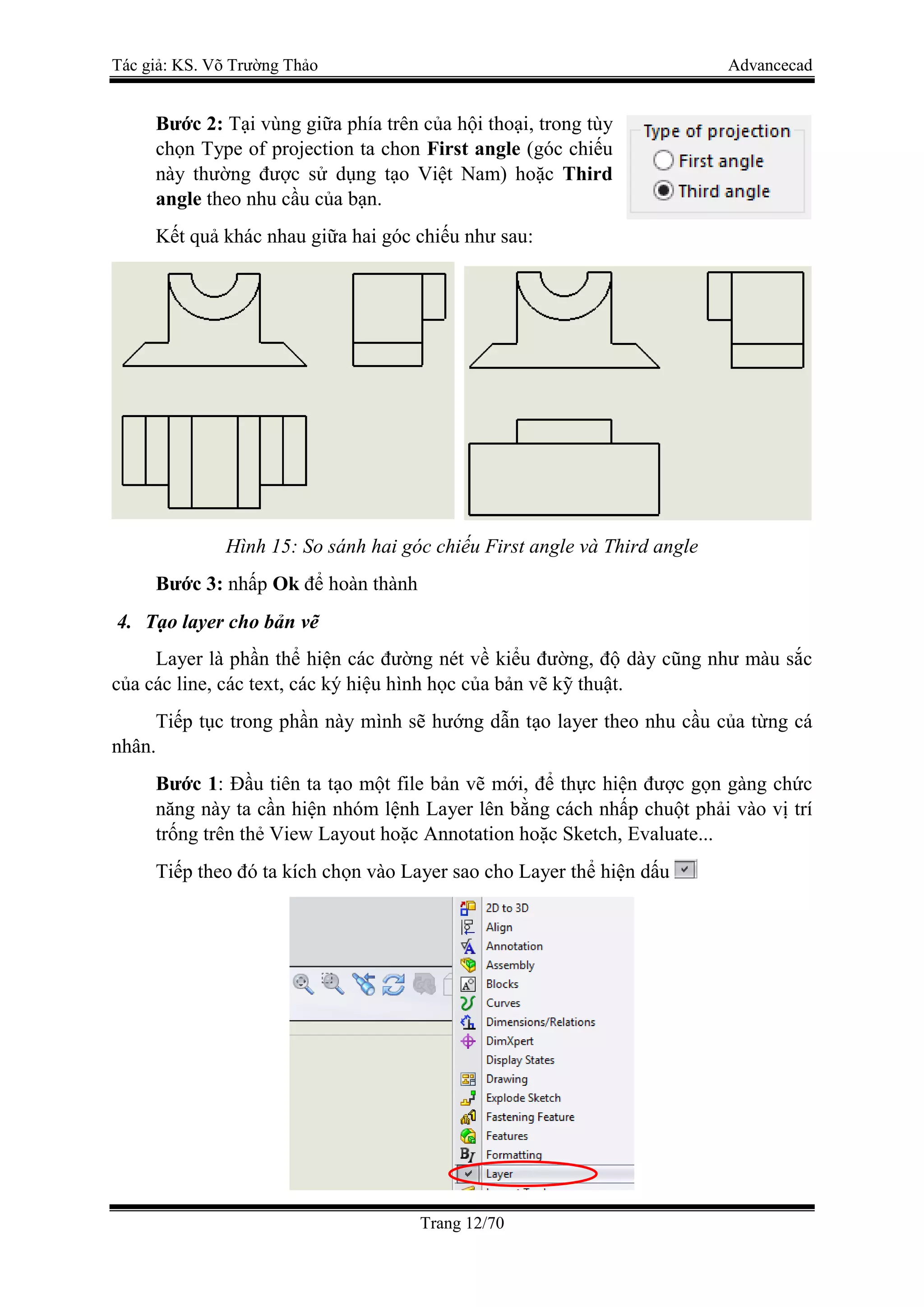 Tác giả: KS. Võ Trường Thảo Advancecad
Trang 12/70
Bước 2: Tại vùng giữa phía trên của hội thoại, trong tùy
chọn Type of projection ta chon First angle (góc chiếu
này thường được sử dụng tạo Việt Nam) hoặc Third
angle theo nhu cầu của bạn.
Kết quả khác nhau giữa hai góc chiếu như sau:
Hình 15: So sánh hai góc chiếu First angle và Third angle
Bước 3: nhấp Ok để hoàn thành
4. Tạo layer cho bản vẽ
Layer là phần thể hiện các đường nét về kiểu đường, độ dày cũng như màu sắc
của các line, các text, các ký hiệu hình học của bản vẽ kỹ thuật.
Tiếp tục trong phần này mình sẽ hướng dẫn tạo layer theo nhu cầu của từng cá
nhân.
Bước 1: Đầu tiên ta tạo một file bản vẽ mới, để thực hiện được gọn gàng chức
năng này ta cần hiện nhóm lệnh Layer lên bằng cách nhấp chuột phải vào vị trí
trống trên thẻ View Layout hoặc Annotation hoặc Sketch, Evaluate...
Tiếp theo đó ta kích chọn vào Layer sao cho Layer thể hiện dấu
 