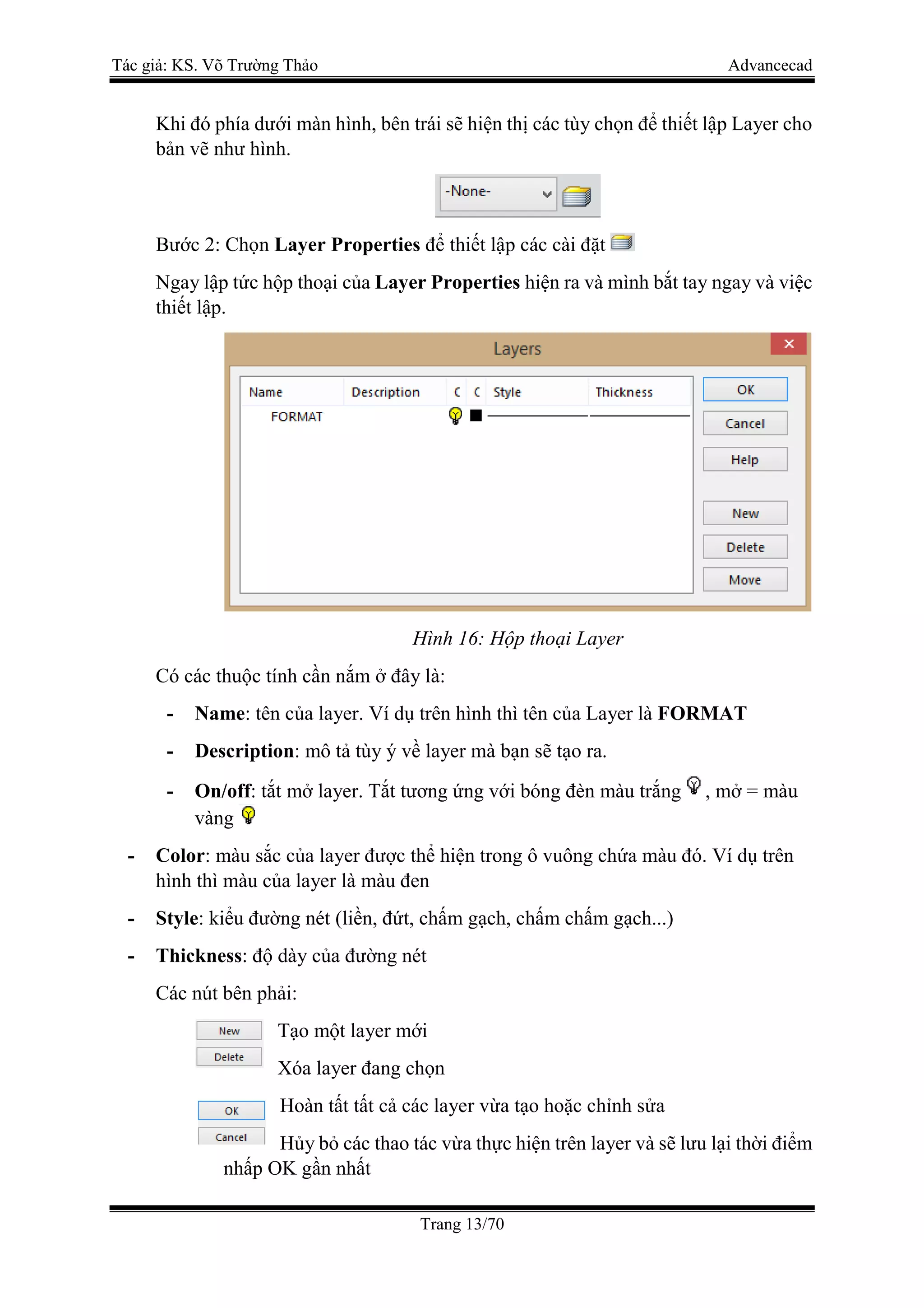 Tác giả: KS. Võ Trường Thảo Advancecad
Trang 13/70
Khi đó phía dưới màn hình, bên trái sẽ hiện thị các tùy chọn để thiết lập Layer cho
bản vẽ như hình.
Bước 2: Chọn Layer Properties để thiết lập các cài đặt
Ngay lập tức hộp thoại của Layer Properties hiện ra và mình bắt tay ngay và việc
thiết lập.
Hình 16: Hộp thoại Layer
Có các thuộc tính cần nắm ở đây là:
- Name: tên của layer. Ví dụ trên hình thì tên của Layer là FORMAT
- Description: mô tả tùy ý về layer mà bạn sẽ tạo ra.
- On/off: tắt mở layer. Tắt tương ứng với bóng đèn màu trắng , mở = màu
vàng
- Color: màu sắc của layer được thể hiện trong ô vuông chứa màu đó. Ví dụ trên
hình thì màu của layer là màu đen
- Style: kiểu đường nét (liền, đứt, chấm gạch, chấm chấm gạch...)
- Thickness: độ dày của đường nét
Các nút bên phải:
Tạo một layer mới
Xóa layer đang chọn
Hoàn tất tất cả các layer vừa tạo hoặc chỉnh sửa
Hủy bỏ các thao tác vừa thực hiện trên layer và sẽ lưu lại thời điểm
nhấp OK gần nhất
 