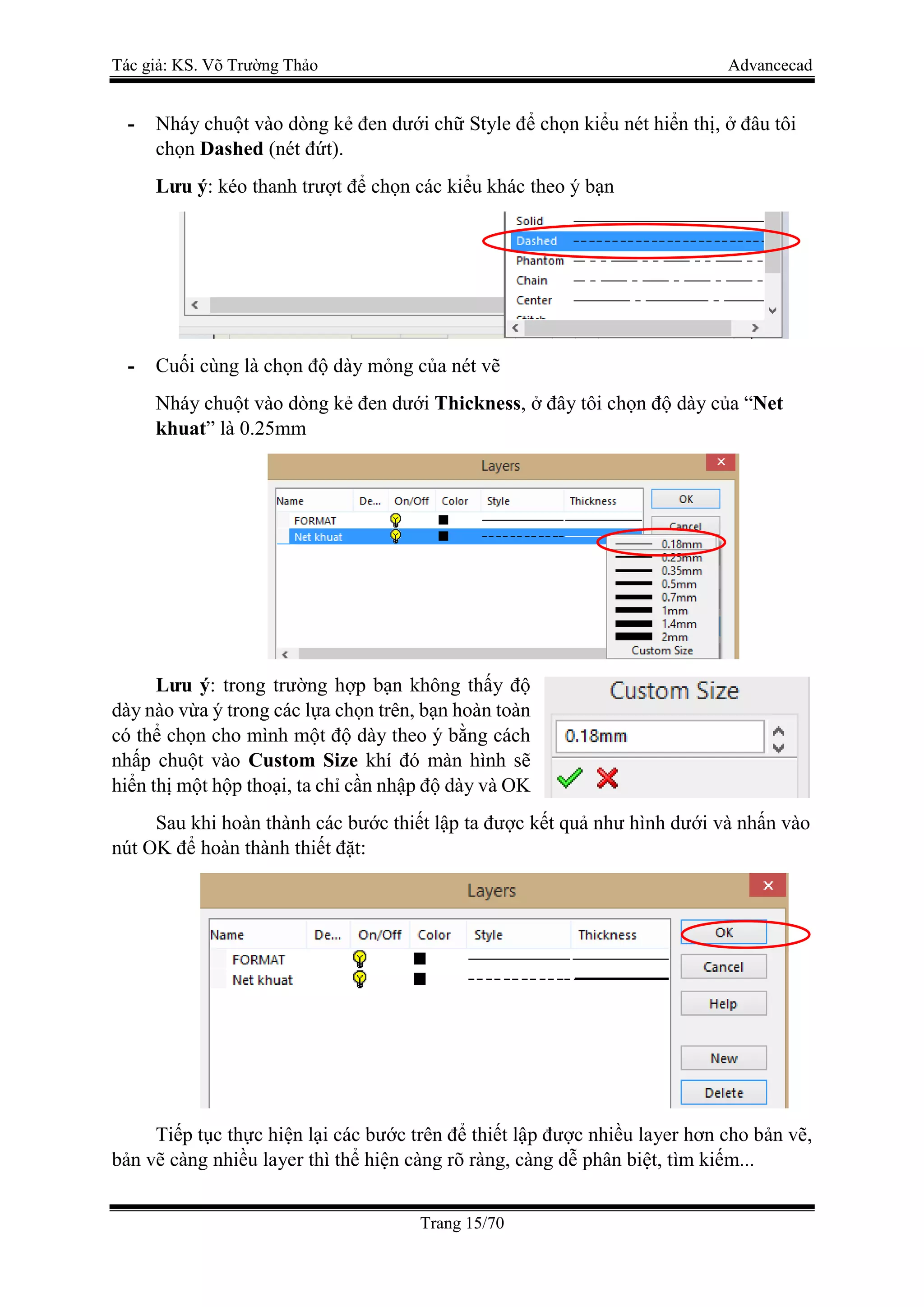 Tác giả: KS. Võ Trường Thảo Advancecad
Trang 15/70
- Nháy chuột vào dòng kẻ đen dưới chữ Style để chọn kiểu nét hiển thị, ở đâu tôi
chọn Dashed (nét đứt).
Lưu ý: kéo thanh trượt để chọn các kiểu khác theo ý bạn
- Cuối cùng là chọn độ dày mỏng của nét vẽ
Nháy chuột vào dòng kẻ đen dưới Thickness, ở đây tôi chọn độ dày của “Net
khuat” là 0.25mm
Lưu ý: trong trường hợp bạn không thấy độ
dày nào vừa ý trong các lựa chọn trên, bạn hoàn toàn
có thể chọn cho mình một độ dày theo ý bằng cách
nhấp chuột vào Custom Size khí đó màn hình sẽ
hiển thị một hộp thoại, ta chỉ cần nhập độ dày và OK
Sau khi hoàn thành các bước thiết lập ta được kết quả như hình dưới và nhấn vào
nút OK để hoàn thành thiết đặt:
Tiếp tục thực hiện lại các bước trên để thiết lập được nhiều layer hơn cho bản vẽ,
bản vẽ càng nhiều layer thì thể hiện càng rõ ràng, càng dễ phân biệt, tìm kiếm...
 