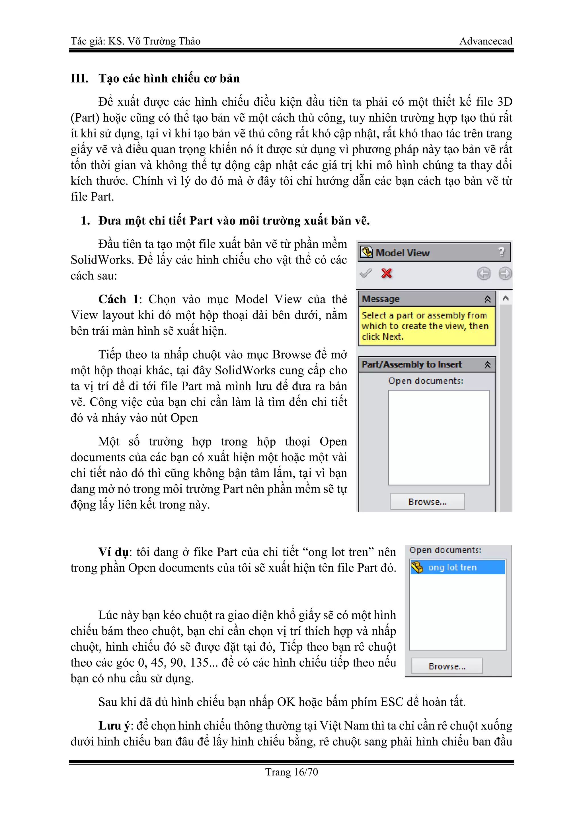 Tác giả: KS. Võ Trường Thảo Advancecad
Trang 16/70
III. Tạo các hình chiếu cơ bản
Để xuất được các hình chiếu điều kiện đầu tiên ta phải có một thiết kế file 3D
(Part) hoặc cũng có thể tạo bản vẽ một cách thủ công, tuy nhiên trường hợp tạo thủ rất
ít khi sử dụng, tại vì khi tạo bản vẽ thủ công rất khó cập nhật, rất khó thao tác trên trang
giấy vẽ và điều quan trọng khiến nó ít được sử dụng vì phương pháp này tạo bản vẽ rất
tốn thời gian và không thể tự động cập nhật các giá trị khi mô hình chúng ta thay đổi
kích thước. Chính vì lý do đó mà ở đây tôi chỉ hướng dẫn các bạn cách tạo bản vẽ từ
file Part.
1. Đưa một chi tiết Part vào môi trường xuất bản vẽ.
Đầu tiên ta tạo một file xuất bản vẽ từ phần mềm
SolidWorks. Để lấy các hình chiếu cho vật thể có các
cách sau:
Cách 1: Chọn vào mục Model View của thẻ
View layout khi đó một hộp thoại dài bên dưới, nằm
bên trái màn hình sẽ xuất hiện.
Tiếp theo ta nhấp chuột vào mục Browse để mở
một hộp thoại khác, tại đây SolidWorks cung cấp cho
ta vị trí để đi tới file Part mà mình lưu để đưa ra bản
vẽ. Công việc của bạn chỉ cần làm là tìm đến chi tiết
đó và nháy vào nút Open
Một số trường hợp trong hộp thoại Open
documents của các bạn có xuất hiện một hoặc một vài
chi tiết nào đó thì cũng không bận tâm lắm, tại vì bạn
đang mở nó trong môi trường Part nên phần mềm sẽ tự
động lấy liên kết trong này.
Ví dụ: tôi đang ở fike Part của chi tiết “ong lot tren” nên
trong phần Open documents của tôi sẽ xuất hiện tên file Part đó.
Lúc này bạn kéo chuột ra giao diện khổ giấy sẽ có một hình
chiếu bám theo chuột, bạn chỉ cần chọn vị trí thích hợp và nhấp
chuột, hình chiếu đó sẽ được đặt tại đó, Tiếp theo bạn rê chuột
theo các góc 0, 45, 90, 135... để có các hình chiếu tiếp theo nếu
bạn có nhu cầu sử dụng.
Sau khi đã đủ hình chiếu bạn nhấp OK hoặc bấm phím ESC để hoàn tất.
Lưu ý: để chọn hình chiếu thông thường tại Việt Nam thì ta chỉ cần rê chuột xuống
dưới hình chiếu ban đâu để lấy hình chiếu bằng, rê chuột sang phải hình chiếu ban đầu
 