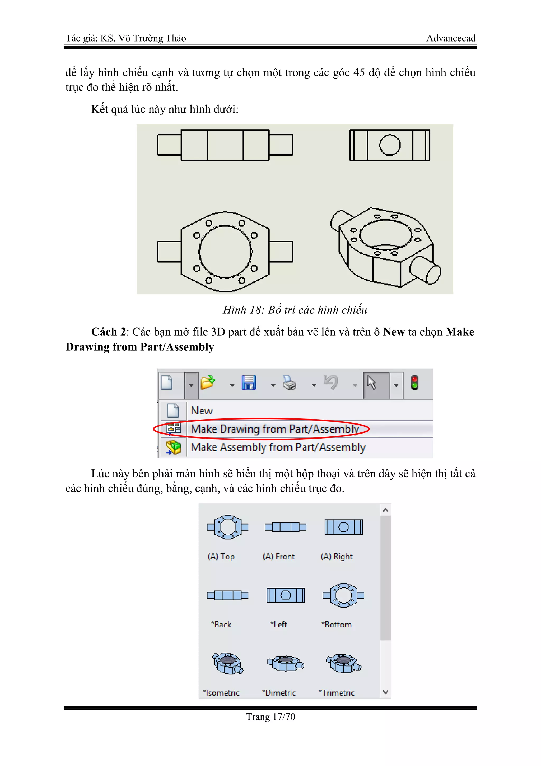 Tác giả: KS. Võ Trường Thảo Advancecad
Trang 17/70
để lấy hình chiếu cạnh và tương tự chọn một trong các góc 45 độ để chọn hình chiếu
trục đo thể hiện rõ nhất.
Kết quả lúc này như hình dưới:
Hình 18: Bố trí các hình chiếu
Cách 2: Các bạn mở file 3D part để xuất bản vẽ lên và trên ô New ta chọn Make
Drawing from Part/Assembly
Lúc này bên phải màn hình sẽ hiển thị một hộp thoại và trên đây sẽ hiện thị tất cả
các hình chiếu đúng, bằng, cạnh, và các hình chiếu trục đo.
 