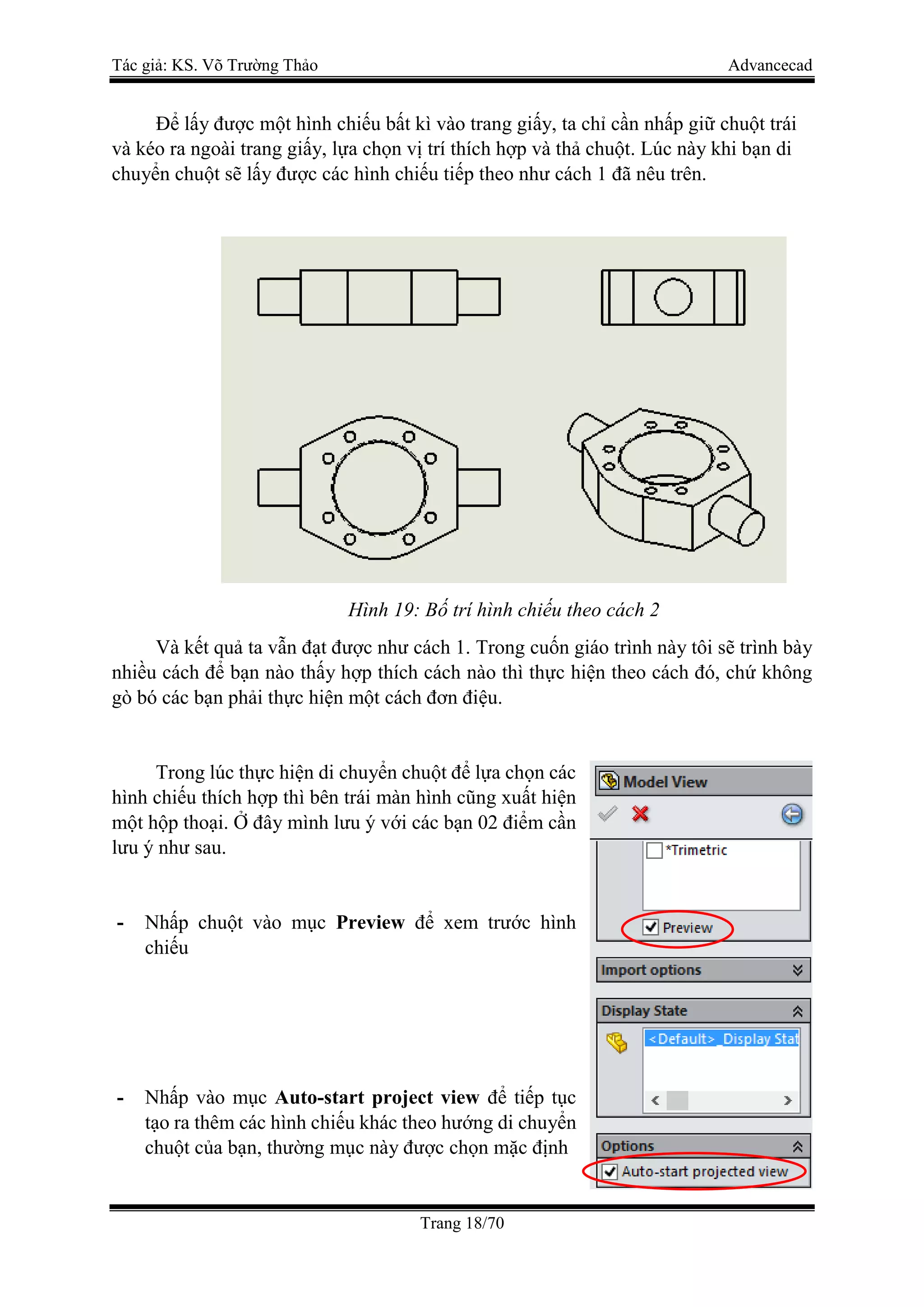 Tác giả: KS. Võ Trường Thảo Advancecad
Trang 18/70
Để lấy được một hình chiếu bất kì vào trang giấy, ta chỉ cần nhấp giữ chuột trái
và kéo ra ngoài trang giấy, lựa chọn vị trí thích hợp và thả chuột. Lúc này khi bạn di
chuyển chuột sẽ lấy được các hình chiếu tiếp theo như cách 1 đã nêu trên.
Hình 19: Bố trí hình chiếu theo cách 2
Và kết quả ta vẫn đạt được như cách 1. Trong cuốn giáo trình này tôi sẽ trình bày
nhiều cách để bạn nào thấy hợp thích cách nào thì thực hiện theo cách đó, chứ không
gò bó các bạn phải thực hiện một cách đơn điệu.
Trong lúc thực hiện di chuyển chuột để lựa chọn các
hình chiếu thích hợp thì bên trái màn hình cũng xuất hiện
một hộp thoại. Ở đây mình lưu ý với các bạn 02 điểm cần
lưu ý như sau.
- Nhấp chuột vào mục Preview để xem trước hình
chiếu
- Nhấp vào mục Auto-start project view để tiếp tục
tạo ra thêm các hình chiếu khác theo hướng di chuyển
chuột của bạn, thường mục này được chọn mặc định
 