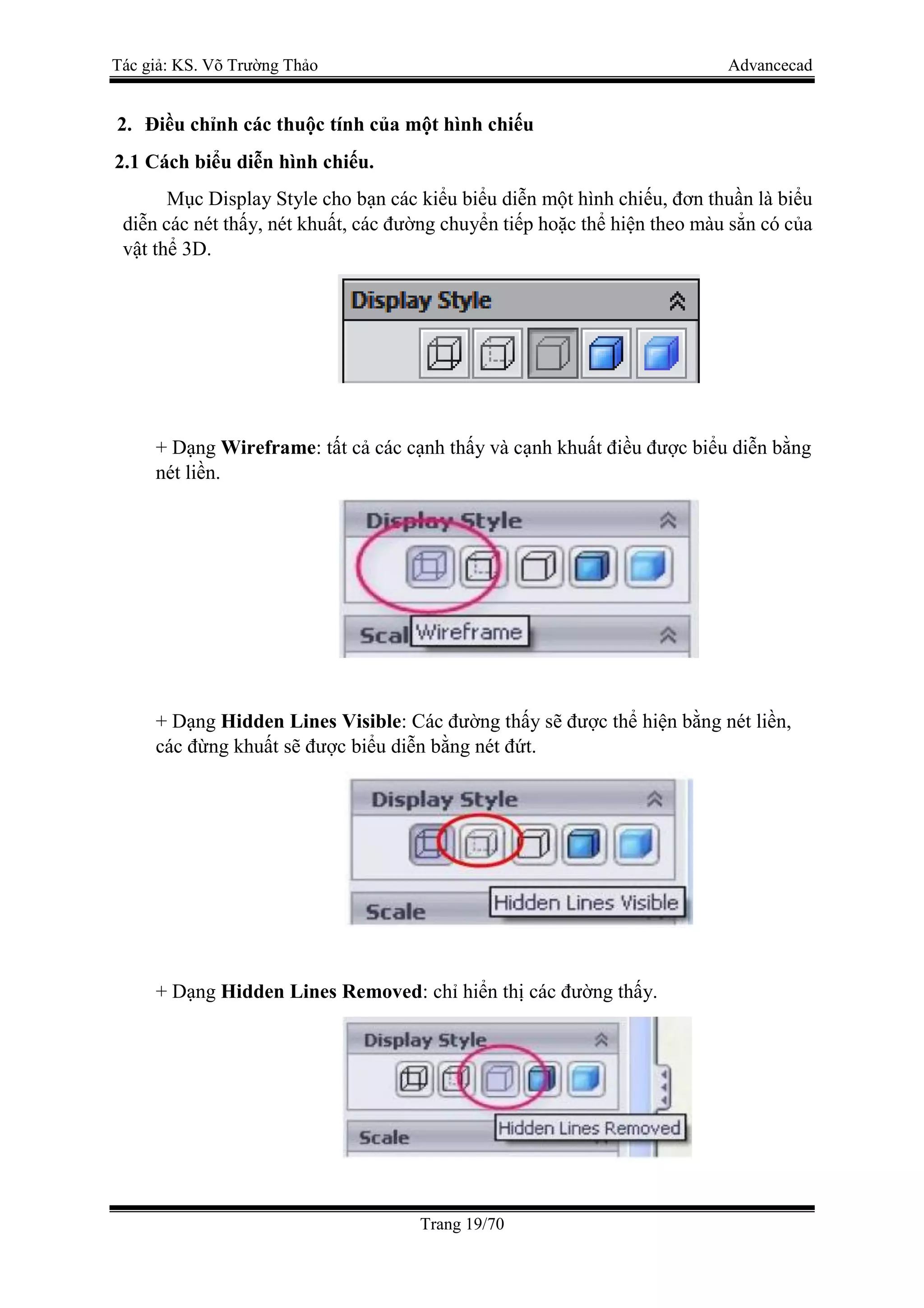Tác giả: KS. Võ Trường Thảo Advancecad
Trang 19/70
2. Điều chỉnh các thuộc tính của một hình chiếu
2.1 Cách biểu diễn hình chiếu.
Mục Display Style cho bạn các kiểu biểu diễn một hình chiếu, đơn thuần là biểu
diễn các nét thấy, nét khuất, các đường chuyển tiếp hoặc thể hiện theo màu sẳn có của
vật thể 3D.
+ Dạng Wireframe: tất cả các cạnh thấy và cạnh khuất điều được biểu diễn bằng
nét liền.
+ Dạng Hidden Lines Visible: Các đường thấy sẽ được thể hiện bằng nét liền,
các đừng khuất sẽ được biểu diễn bằng nét đứt.
+ Dạng Hidden Lines Removed: chỉ hiển thị các đường thấy.
 