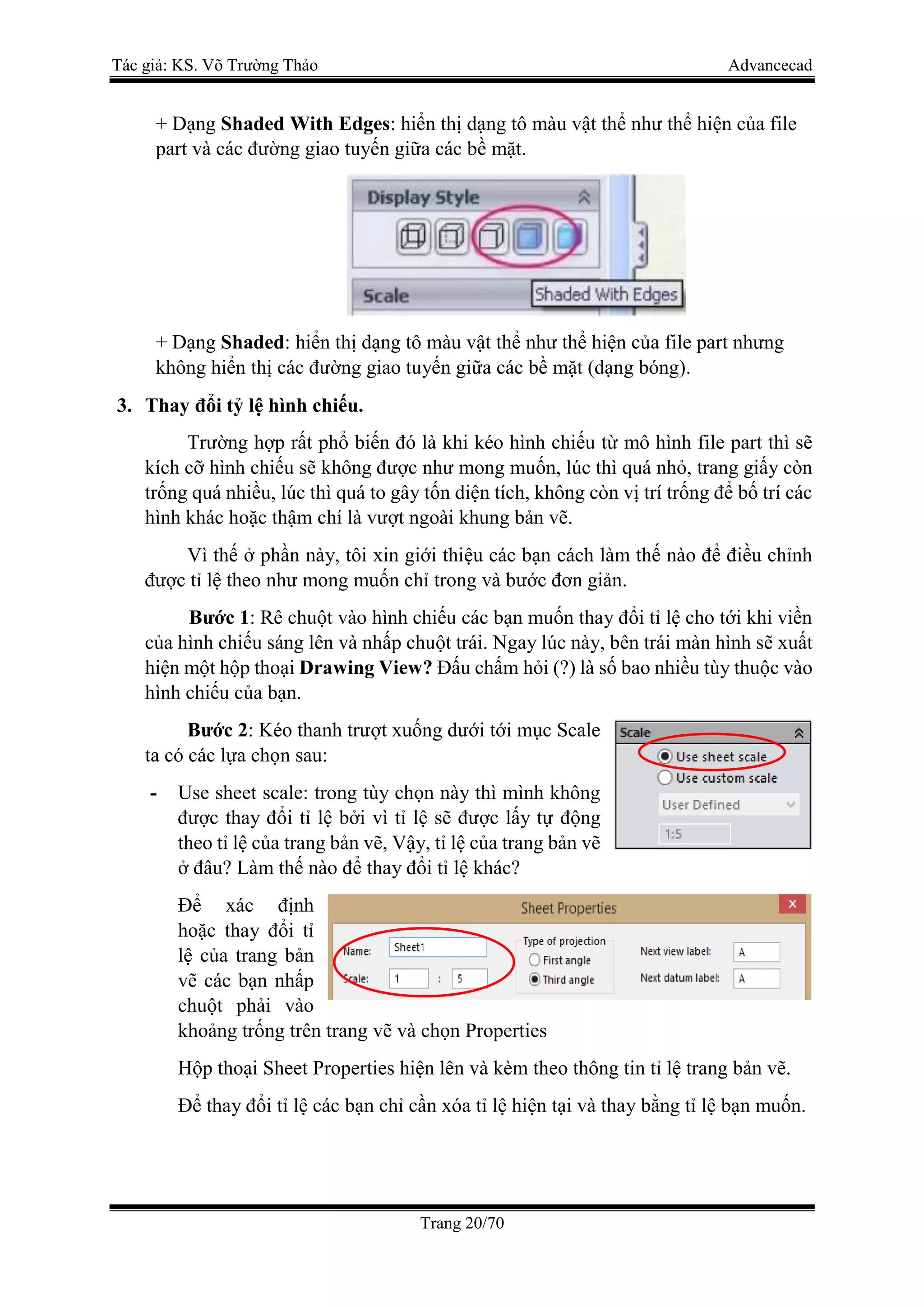 Tác giả: KS. Võ Trường Thảo Advancecad
Trang 20/70
+ Dạng Shaded With Edges: hiển thị dạng tô màu vật thể như thể hiện của file
part và các đường giao tuyến giữa các bề mặt.
+ Dạng Shaded: hiển thị dạng tô màu vật thể như thể hiện của file part nhưng
không hiển thị các đường giao tuyến giữa các bề mặt (dạng bóng).
3. Thay đổi tỷ lệ hình chiếu.
Trường hợp rất phổ biến đó là khi kéo hình chiếu từ mô hình file part thì sẽ
kích cỡ hình chiếu sẽ không được như mong muốn, lúc thì quá nhỏ, trang giấy còn
trống quá nhiều, lúc thì quá to gây tốn diện tích, không còn vị trí trống để bố trí các
hình khác hoặc thậm chí là vượt ngoài khung bản vẽ.
Vì thế ở phần này, tôi xin giới thiệu các bạn cách làm thế nào để điều chỉnh
được tỉ lệ theo như mong muốn chỉ trong và bước đơn giản.
Bước 1: Rê chuột vào hình chiếu các bạn muốn thay đổi tỉ lệ cho tới khi viền
của hình chiếu sáng lên và nhấp chuột trái. Ngay lúc này, bên trái màn hình sẽ xuất
hiện một hộp thoại Drawing View? Đấu chấm hỏi (?) là số bao nhiều tùy thuộc vào
hình chiếu của bạn.
Bước 2: Kéo thanh trượt xuống dưới tới mục Scale
ta có các lựa chọn sau:
- Use sheet scale: trong tùy chọn này thì mình không
được thay đổi tỉ lệ bởi vì tỉ lệ sẽ được lấy tự động
theo tỉ lệ của trang bản vẽ, Vậy, tỉ lệ của trang bản vẽ
ở đâu? Làm thế nào để thay đổi tỉ lệ khác?
Để xác định
hoặc thay đổi tỉ
lệ của trang bản
vẽ các bạn nhấp
chuột phải vào
khoảng trống trên trang vẽ và chọn Properties
Hộp thoại Sheet Properties hiện lên và kèm theo thông tin tỉ lệ trang bản vẽ.
Để thay đổi tỉ lệ các bạn chỉ cần xóa tỉ lệ hiện tại và thay bằng tỉ lệ bạn muốn.
 
