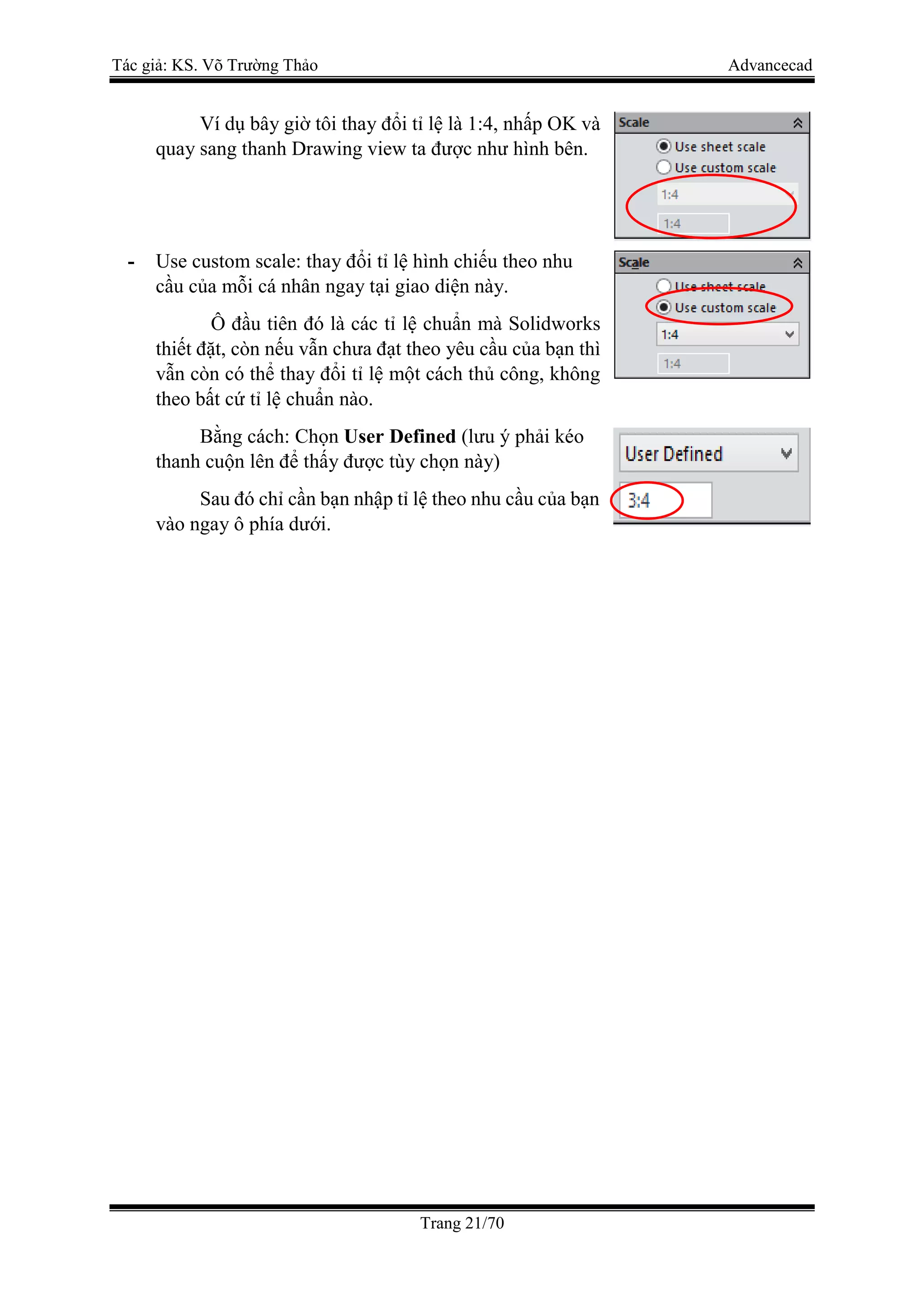 Tác giả: KS. Võ Trường Thảo Advancecad
Trang 21/70
Ví dụ bây giờ tôi thay đổi tỉ lệ là 1:4, nhấp OK và
quay sang thanh Drawing view ta được như hình bên.
- Use custom scale: thay đổi tỉ lệ hình chiếu theo nhu
cầu của mỗi cá nhân ngay tại giao diện này.
Ô đầu tiên đó là các tỉ lệ chuẩn mà Solidworks
thiết đặt, còn nếu vẫn chưa đạt theo yêu cầu của bạn thì
vẫn còn có thể thay đổi tỉ lệ một cách thủ công, không
theo bất cứ tỉ lệ chuẩn nào.
Bằng cách: Chọn User Defined (lưu ý phải kéo
thanh cuộn lên để thấy được tùy chọn này)
Sau đó chỉ cần bạn nhập tỉ lệ theo nhu cầu của bạn
vào ngay ô phía dưới.
 