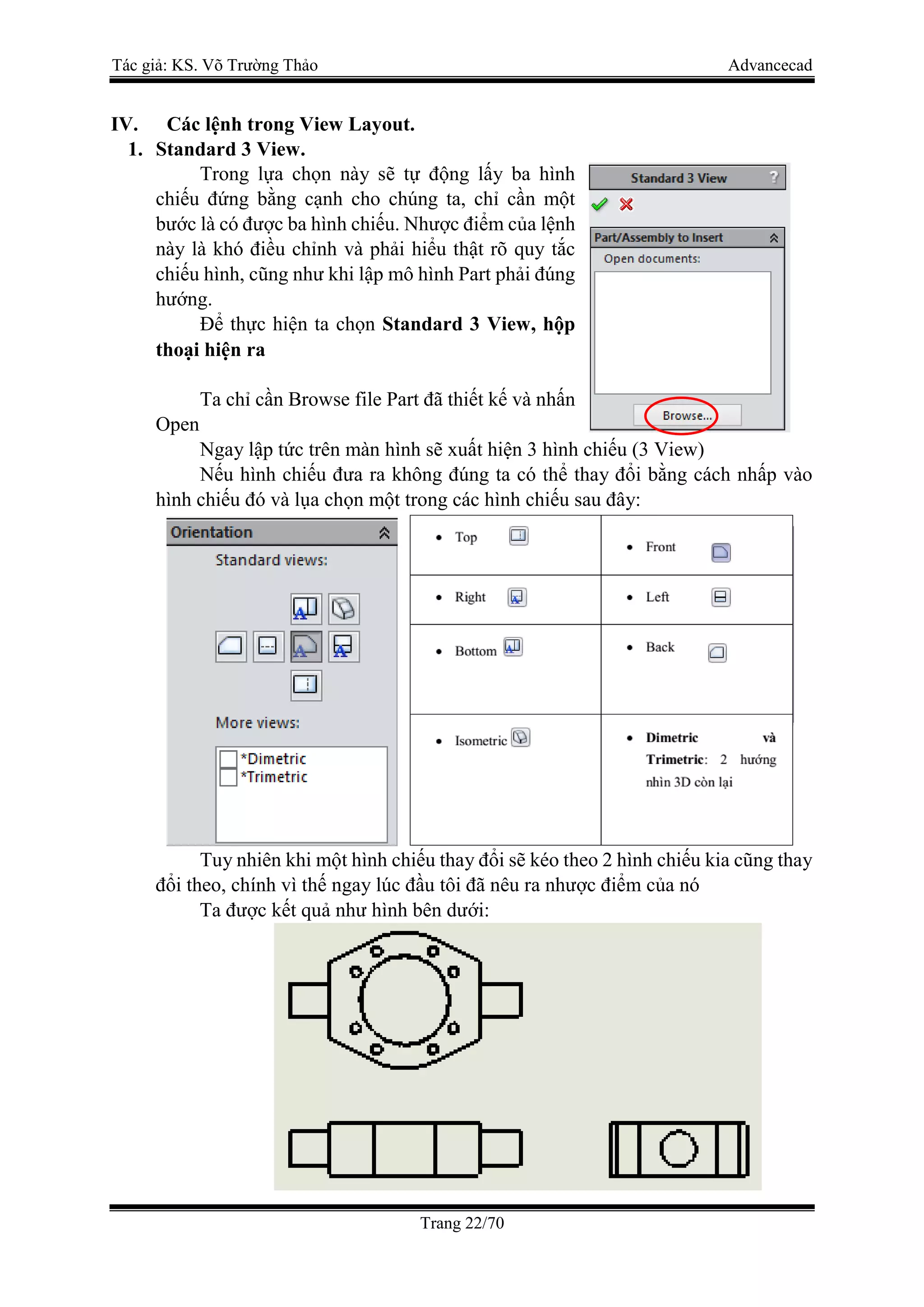 Tác giả: KS. Võ Trường Thảo Advancecad
Trang 22/70
IV. Các lệnh trong View Layout.
1. Standard 3 View.
Trong lựa chọn này sẽ tự động lấy ba hình
chiếu đứng bằng cạnh cho chúng ta, chỉ cần một
bước là có được ba hình chiếu. Nhược điểm của lệnh
này là khó điều chỉnh và phải hiểu thật rõ quy tắc
chiếu hình, cũng như khi lập mô hình Part phải đúng
hướng.
Để thực hiện ta chọn Standard 3 View, hộp
thoại hiện ra
Ta chỉ cần Browse file Part đã thiết kế và nhấn
Open
Ngay lập tức trên màn hình sẽ xuất hiện 3 hình chiếu (3 View)
Nếu hình chiếu đưa ra không đúng ta có thể thay đổi bằng cách nhấp vào
hình chiếu đó và lụa chọn một trong các hình chiếu sau đây:
Tuy nhiên khi một hình chiếu thay đổi sẽ kéo theo 2 hình chiếu kia cũng thay
đổi theo, chính vì thế ngay lúc đầu tôi đã nêu ra nhược điểm của nó
Ta được kết quả như hình bên dưới:
 