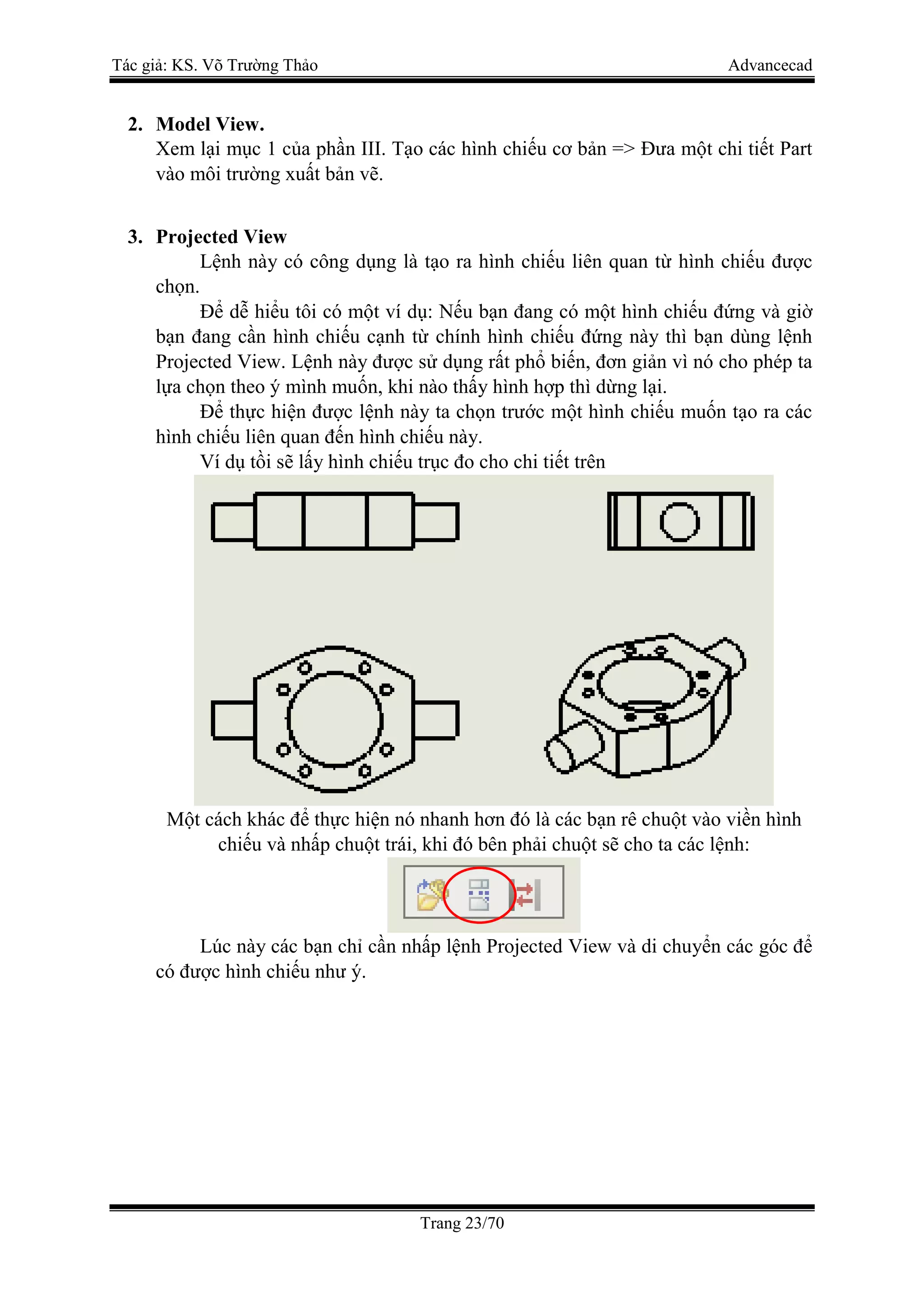 Tác giả: KS. Võ Trường Thảo Advancecad
Trang 23/70
2. Model View.
Xem lại mục 1 của phần III. Tạo các hình chiếu cơ bản => Đưa một chi tiết Part
vào môi trường xuất bản vẽ.
3. Projected View
Lệnh này có công dụng là tạo ra hình chiếu liên quan từ hình chiếu được
chọn.
Để dễ hiểu tôi có một ví dụ: Nếu bạn đang có một hình chiếu đứng và giờ
bạn đang cần hình chiếu cạnh từ chính hình chiếu đứng này thì bạn dùng lệnh
Projected View. Lệnh này được sử dụng rất phổ biến, đơn giản vì nó cho phép ta
lựa chọn theo ý mình muốn, khi nào thấy hình hợp thì dừng lại.
Để thực hiện được lệnh này ta chọn trước một hình chiếu muốn tạo ra các
hình chiếu liên quan đến hình chiếu này.
Ví dụ tồi sẽ lấy hình chiếu trục đo cho chi tiết trên
Một cách khác để thực hiện nó nhanh hơn đó là các bạn rê chuột vào viền hình
chiếu và nhấp chuột trái, khi đó bên phải chuột sẽ cho ta các lệnh:
Lúc này các bạn chỉ cần nhấp lệnh Projected View và di chuyển các góc để
có được hình chiếu như ý.
 